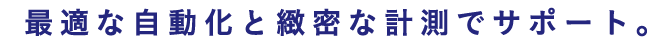 最適な自動化と緻密な計測でサポート
